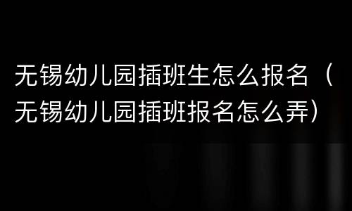 无锡幼儿园插班生怎么报名（无锡幼儿园插班报名怎么弄）