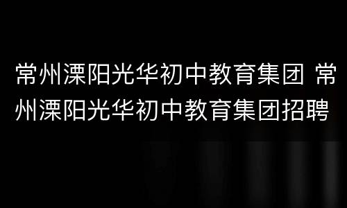 常州溧阳光华初中教育集团 常州溧阳光华初中教育集团招聘