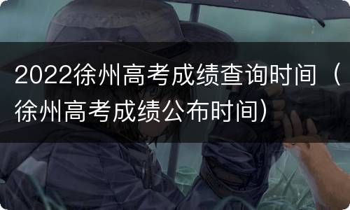 2022徐州高考成绩查询时间（徐州高考成绩公布时间）
