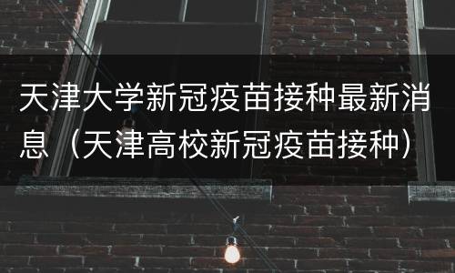 天津大学新冠疫苗接种最新消息（天津高校新冠疫苗接种）