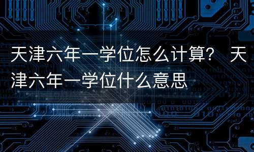 天津六年一学位怎么计算？ 天津六年一学位什么意思