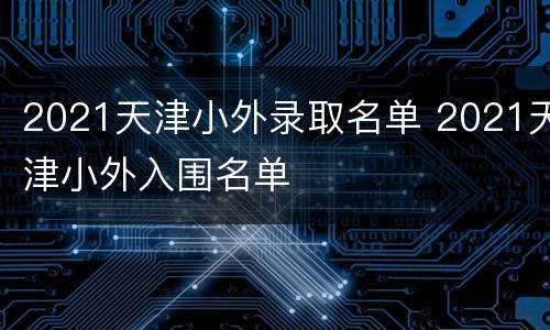 2021天津小外录取名单 2021天津小外入围名单