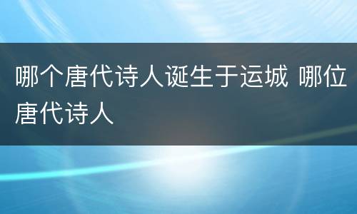 哪个唐代诗人诞生于运城 哪位唐代诗人