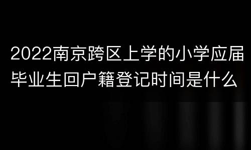 2022南京跨区上学的小学应届毕业生回户籍登记时间是什么时候