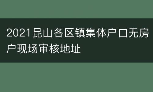 2021昆山各区镇集体户口无房户现场审核地址