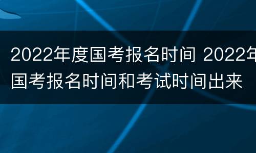 2022年度国考报名时间 2022年国考报名时间和考试时间出来了吗