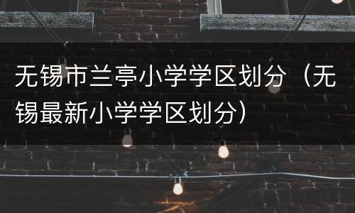 无锡市兰亭小学学区划分（无锡最新小学学区划分）