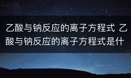 乙酸与钠反应的离子方程式 乙酸与钠反应的离子方程式是什么