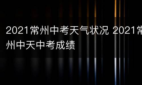 2021常州中考天气状况 2021常州中天中考成绩
