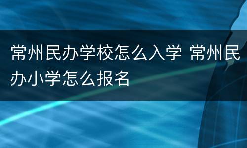 常州民办学校怎么入学 常州民办小学怎么报名