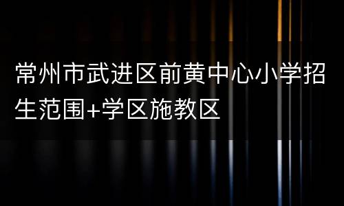 常州市武进区前黄中心小学招生范围+学区施教区