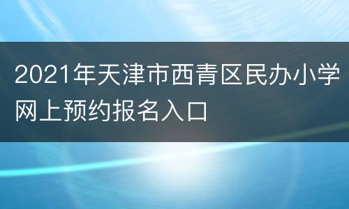 2021年天津市西青区民办小学网上预约报名入口
