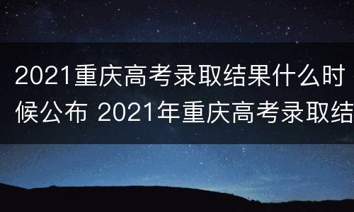 2021重庆高考录取结果什么时候公布 2021年重庆高考录取结果什么时候公布