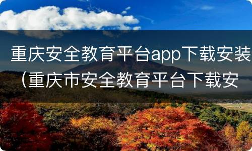 重庆安全教育平台app下载安装（重庆市安全教育平台下载安装）