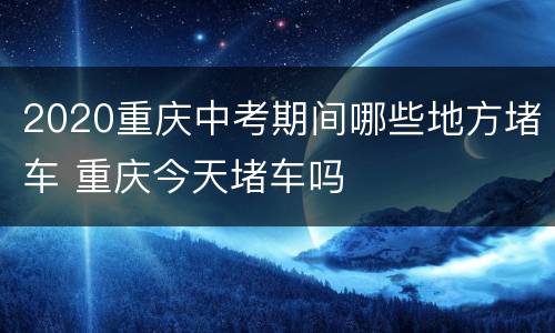 2020重庆中考期间哪些地方堵车 重庆今天堵车吗