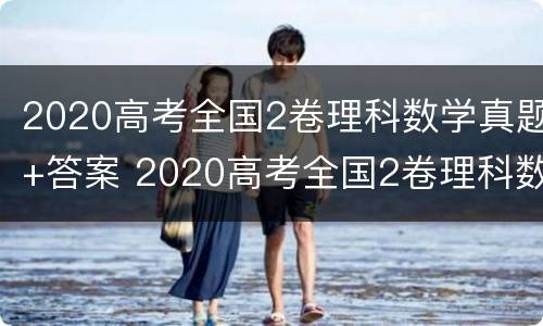 2020高考全国2卷理科数学真题+答案 2020高考全国2卷理科数学真题 答案及解析