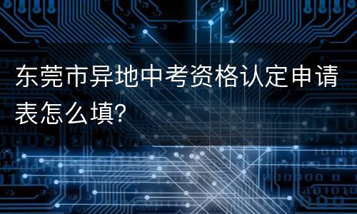 东莞市异地中考资格认定申请表怎么填？