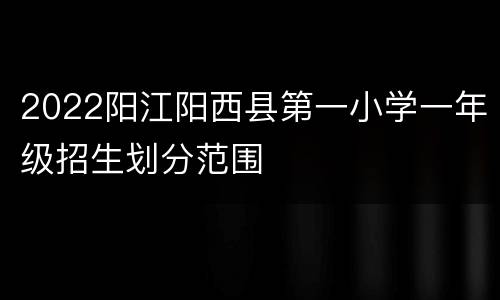 2022阳江阳西县第一小学一年级招生划分范围