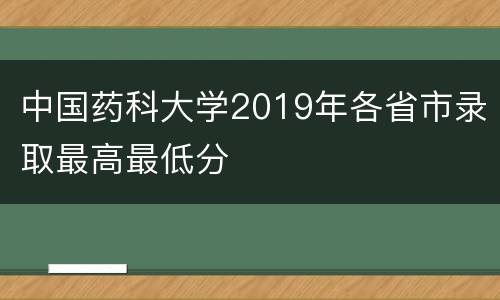 中国药科大学2019年各省市录取最高最低分