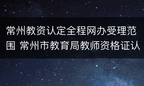 常州教资认定全程网办受理范围 常州市教育局教师资格证认定