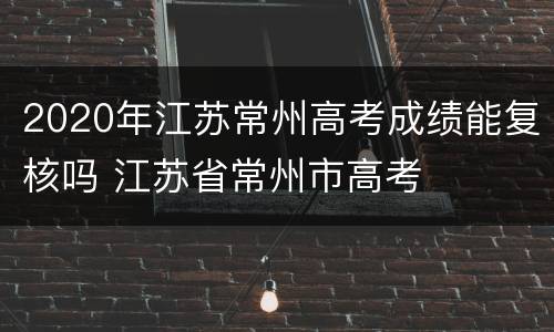 2020年江苏常州高考成绩能复核吗 江苏省常州市高考