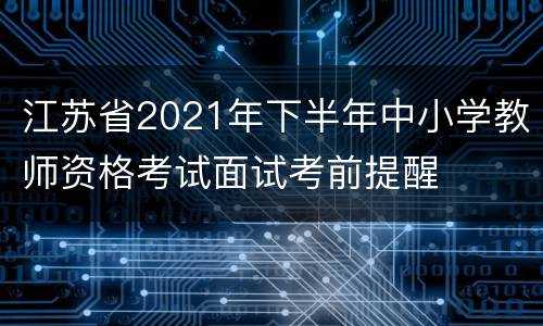 江苏省2021年下半年中小学教师资格考试面试考前提醒
