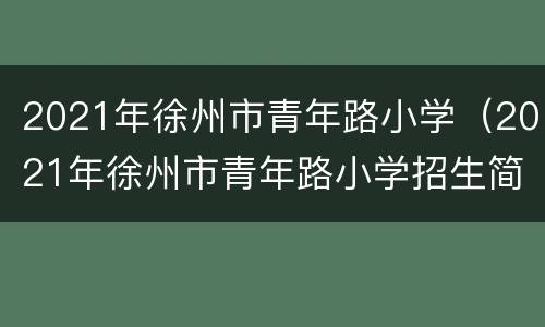 2021年徐州市青年路小学（2021年徐州市青年路小学招生简章）