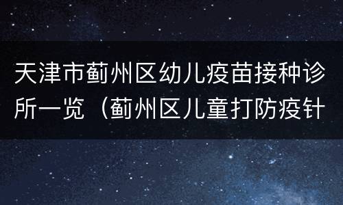 天津市蓟州区幼儿疫苗接种诊所一览（蓟州区儿童打防疫针）