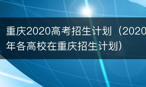 重庆2020高考招生计划（2020年各高校在重庆招生计划）