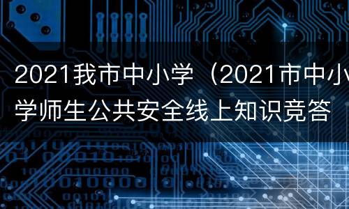 2021我市中小学（2021市中小学师生公共安全线上知识竞答）