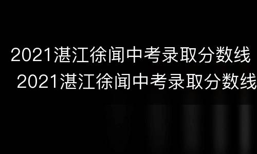 2021湛江徐闻中考录取分数线 2021湛江徐闻中考录取分数线公布
