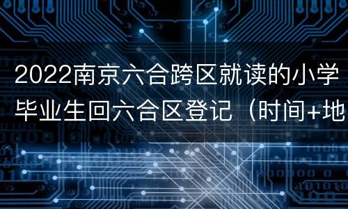 2022南京六合跨区就读的小学毕业生回六合区登记（时间+地址+材料）