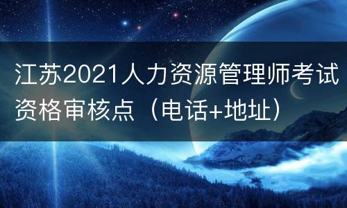 江苏2021人力资源管理师考试资格审核点（电话+地址）