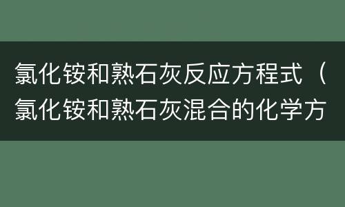 氯化铵和熟石灰反应方程式（氯化铵和熟石灰混合的化学方程式）