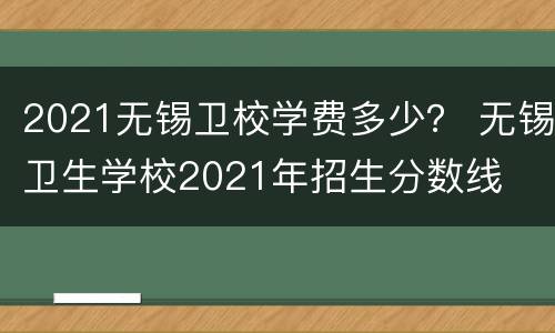 2021无锡卫校学费多少？ 无锡卫生学校2021年招生分数线