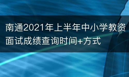 南通2021年上半年中小学教资面试成绩查询时间+方式