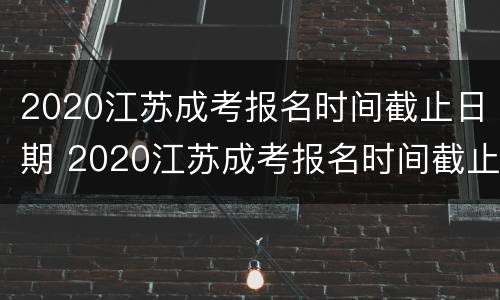 2020江苏成考报名时间截止日期 2020江苏成考报名时间截止日期是几号