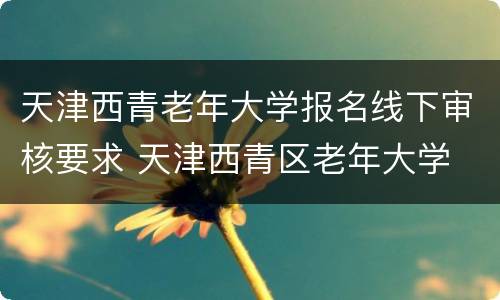 天津西青老年大学报名线下审核要求 天津西青区老年大学
