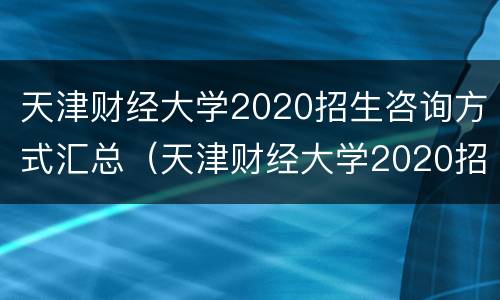 天津财经大学2020招生咨询方式汇总（天津财经大学2020招生咨询方式汇总图）
