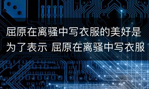 屈原在离骚中写衣服的美好是为了表示 屈原在离骚中写衣服的美好体现了
