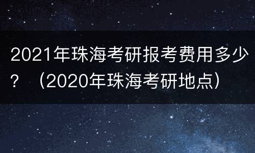 2021年珠海考研报考费用多少？（2020年珠海考研地点）