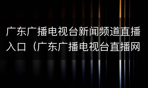 广东广播电视台新闻频道直播入口（广东广播电视台直播网）