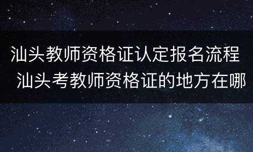 汕头教师资格证认定报名流程 汕头考教师资格证的地方在哪