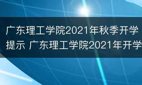 广东理工学院2021年秋季开学提示 广东理工学院2021年开学时间