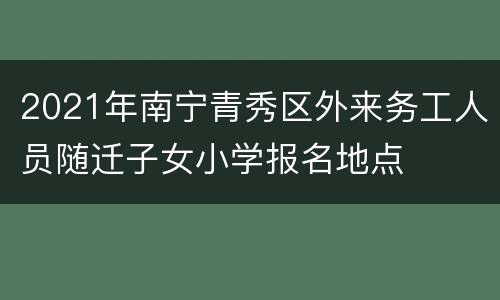 2021年南宁青秀区外来务工人员随迁子女小学报名地点