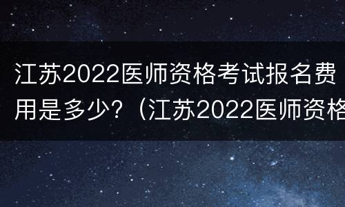 江苏2022医师资格考试报名费用是多少?（江苏2022医师资格考试报名费用是多少呢）
