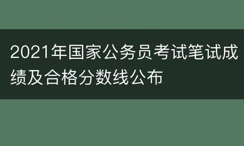 2021年国家公务员考试笔试成绩及合格分数线公布
