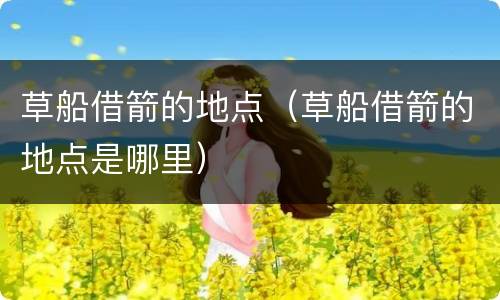 草船借箭的地点（草船借箭的地点是哪里）
