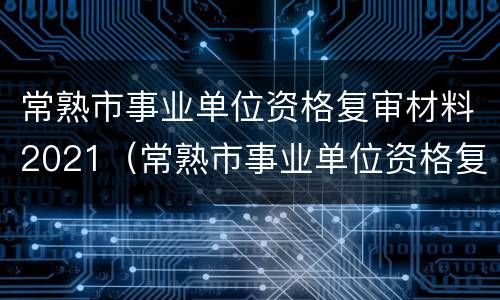 常熟市事业单位资格复审材料2021（常熟市事业单位资格复审材料2021年）