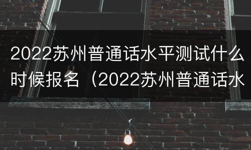2022苏州普通话水平测试什么时候报名（2022苏州普通话水平测试什么时候报名啊）